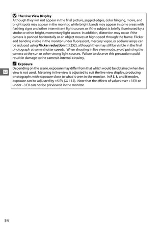 D   The Live View Display
     Although they will not appear in the final picture, jagged edges, color fringing, moire, and
     bright spots may appear in the monitor, while bright bands may appear in some areas with
     flashing signs and other intermittent light sources or if the subject is briefly illuminated by a
     strobe or other bright, momentary light source. In addition, distortion may occur if the
     camera is panned horizontally or an object moves at high speed through the frame. Flicker
     and banding visible in the monitor under fluorescent, mercury vapor, or sodium lamps can
     be reduced using Flicker reduction (0 252), although they may still be visible in the final
     photograph at some shutter speeds. When shooting in live view mode, avoid pointing the
     camera at the sun or other strong light sources. Failure to observe this precaution could
     result in damage to the camera’s internal circuitry.
     A  Exposure
     Depending on the scene, exposure may differ from that which would be obtained when live
x    view is not used. Metering in live view is adjusted to suit the live view display, producing
     photographs with exposure close to what is seen in the monitor. In P, S, A, and M modes,
     exposure can be adjusted by ±5 EV (0 112). Note that the effects of values over +3 EV or
     under –3 EV can not be previewed in the monitor.




54
 