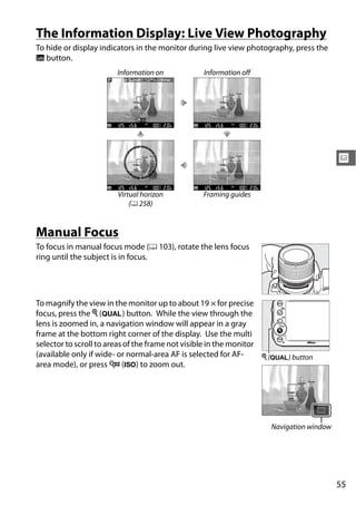 The Information Display: Live View Photography
To hide or display indicators in the monitor during live view photography, press the
R button.
                       Information on           Information off




                                                                                        x

                       Virtual horizon          Framing guides
                           (0 258)


Manual Focus
To focus in manual focus mode (0 103), rotate the lens focus
ring until the subject is in focus.




To magnify the view in the monitor up to about 19 × for precise
focus, press the X (T) button. While the view through the
lens is zoomed in, a navigation window will appear in a gray
frame at the bottom right corner of the display. Use the multi
selector to scroll to areas of the frame not visible in the monitor
(available only if wide- or normal-area AF is selected for AF-      X (T) button
area mode), or press W (S) to zoom out.




                                                                    Navigation window




                                                                                        55
 