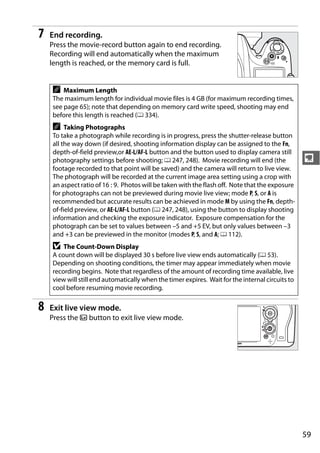 7   End recording.
    Press the movie-record button again to end recording.
    Recording will end automatically when the maximum
    length is reached, or the memory card is full.


    A   Maximum Length
    The maximum length for individual movie files is 4 GB (for maximum recording times,
    see page 65); note that depending on memory card write speed, shooting may end
    before this length is reached (0 334).
    A    Taking Photographs
    To take a photograph while recording is in progress, press the shutter-release button
    all the way down (if desired, shooting information display can be assigned to the Fn,
    depth-of-field preview,or AE-L/AF-L button and the button used to display camera still
    photography settings before shooting; 0 247, 248). Movie recording will end (the              y
    footage recorded to that point will be saved) and the camera will return to live view.
    The photograph will be recorded at the current image area setting using a crop with
    an aspect ratio of 16 : 9. Photos will be taken with the flash off. Note that the exposure
    for photographs can not be previewed during movie live view; mode P, S, or A is
    recommended but accurate results can be achieved in mode M by using the Fn, depth-
    of-field preview, or AE-L/AF-L button (0 247, 248), using the button to display shooting
    information and checking the exposure indicator. Exposure compensation for the
    photograph can be set to values between –5 and +5 EV, but only values between –3
    and +3 can be previewed in the monitor (modes P, S, and A; 0 112).
    D   The Count-Down Display
    A count down will be displayed 30 s before live view ends automatically (0 53).
    Depending on shooting conditions, the timer may appear immediately when movie
    recording begins. Note that regardless of the amount of recording time available, live
    view will still end automatically when the timer expires. Wait for the internal circuits to
    cool before resuming movie recording.

8   Exit live view mode.
    Press the a button to exit live view mode.




                                                                                                  59
 