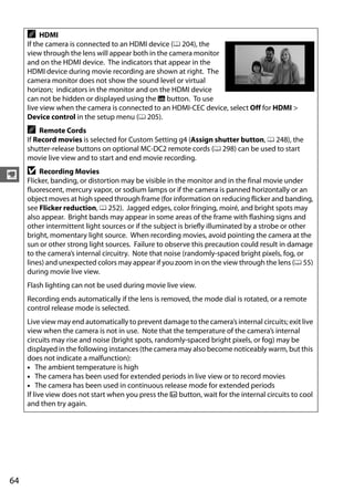 A    HDMI
      If the camera is connected to an HDMI device (0 204), the
      view through the lens will appear both in the camera monitor
      and on the HDMI device. The indicators that appear in the
      HDMI device during movie recording are shown at right. The
      camera monitor does not show the sound level or virtual
      horizon; indicators in the monitor and on the HDMI device
      can not be hidden or displayed using the R button. To use
      live view when the camera is connected to an HDMI-CEC device, select Off for HDMI >
      Device control in the setup menu (0 205).
      A   Remote Cords
      If Record movies is selected for Custom Setting g4 (Assign shutter button, 0 248), the
      shutter-release buttons on optional MC-DC2 remote cords (0 298) can be used to start
      movie live view and to start and end movie recording.

y D Recording Movies
  Flicker, banding, or distortion may be visible in the monitor and in the final movie under
      fluorescent, mercury vapor, or sodium lamps or if the camera is panned horizontally or an
      object moves at high speed through frame (for information on reducing flicker and banding,
      see Flicker reduction, 0 252). Jagged edges, color fringing, moiré, and bright spots may
      also appear. Bright bands may appear in some areas of the frame with flashing signs and
      other intermittent light sources or if the subject is briefly illuminated by a strobe or other
      bright, momentary light source. When recording movies, avoid pointing the camera at the
      sun or other strong light sources. Failure to observe this precaution could result in damage
      to the camera’s internal circuitry. Note that noise (randomly-spaced bright pixels, fog, or
      lines) and unexpected colors may appear if you zoom in on the view through the lens (0 55)
      during movie live view.
      Flash lighting can not be used during movie live view.
      Recording ends automatically if the lens is removed, the mode dial is rotated, or a remote
      control release mode is selected.
      Live view may end automatically to prevent damage to the camera’s internal circuits; exit live
      view when the camera is not in use. Note that the temperature of the camera’s internal
      circuits may rise and noise (bright spots, randomly-spaced bright pixels, or fog) may be
      displayed in the following instances (the camera may also become noticeably warm, but this
      does not indicate a malfunction):
      • The ambient temperature is high
      • The camera has been used for extended periods in live view or to record movies
      • The camera has been used in continuous release mode for extended periods
      If live view does not start when you press the a button, wait for the internal circuits to cool
      and then try again.




64
 