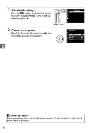 1   Select Movie settings.
         Press the G button to display the menus.
         Highlight Movie settings in the shooting
         menu and press 2.

                                                            G button


     2   Choose movie options.
         Highlight the desired item and press 2, then
         highlight an option and press J.



y




     D   Frame Size and Rate
     Frame size and rate affects the distribution and amount of noise (randomly-spaced bright
     pixels, fog, or bright spots).


66
 