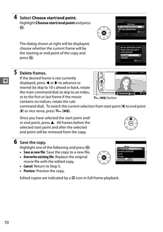 4   Select Choose start/end point.
         Highlight Choose start/end point and press
         J.



         The dialog shown at right will be displayed;
         choose whether the current frame will be
         the starting or end point of the copy and
         press J.


     5   Delete frames.
         If the desired frame is not currently
y        displayed, press 4 or 2 to advance or
         rewind (to skip to 10 s ahead or back, rotate
         the main command dial; to skip to an index,
         or to the first or last frame if the movie    L (U) button
         contains no indices, rotate the sub-
         command dial). To switch the current selection from start point (w) to end point
         (x) or vice versa, press L (U).
         Once you have selected the start point and/
         or end point, press 1. All frames before the
         selected start point and after the selected
         end point will be removed from the copy.

     6   Save the copy.
         Highlight one of the following and press J:
         • Save as new file: Save the copy to a new file.
         • Overwrite existing file: Replace the original
           movie file with the edited copy.
         • Cancel: Return to Step 5.
         • Preview: Preview the copy.
         Edited copies are indicated by a 9 icon in full-frame playback.




70
 