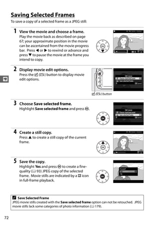 Saving Selected Frames
     To save a copy of a selected frame as a JPEG still:

      1   View the movie and choose a frame.
          Play the movie back as described on page
          67; your approximate position in the movie
          can be ascertained from the movie progress
          bar. Press 4 or 2 to rewind or advance and
          press 3 to pause the movie at the frame you
          intend to copy.

      2   Display movie edit options.
          Press the c (b) button to display movie
y         edit options.


                                                            c (b) button

      3   Choose Save selected frame.
          Highlight Save selected frame and press J.




      4   Create a still copy.
          Press 1 to create a still copy of the current
          frame.




      5   Save the copy.
          Highlight Yes and press J to create a fine-
          quality (0 93) JPEG copy of the selected
          frame. Movie stills are indicated by a 9 icon
          in full-frame playback.



      A  Save Selected Frame
      JPEG movie stills created with the Save selected frame option can not be retouched. JPEG
      movie stills lack some categories of photo information (0 179).


72
 
