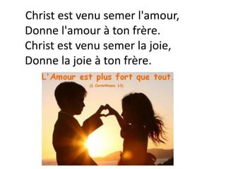 Christ est venu semer l'amour,
Donne l'amour à ton frère.
Christ est venu semer la joie,
Donne la joie à ton frère.