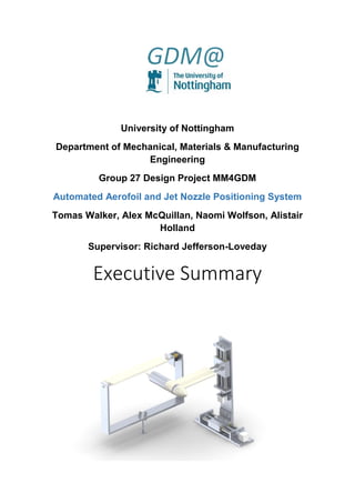 University of Nottingham
Department of Mechanical, Materials & Manufacturing
Engineering
Group 27 Design Project MM4GDM
Automated Aerofoil and Jet Nozzle Positioning System
Tomas Walker, Alex McQuillan, Naomi Wolfson, Alistair
Holland
Supervisor: Richard Jefferson-Loveday
Executive Summary
 