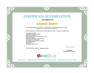 AWARDED TO 
GAURAV BHATT 
For successfully completing the SAP BW 7.4 on SAP HANA 1.0 Competency Development program, 
offered by the Training division of ZaranTech LLC. 
Under the program, the certificate holder has been extensively trained in the following knowledge areas: 
Introduction SAP HANA 
SAP HANA and Business Strategy 
SAP HANA Architecture 
HANA-optimized Data Store Object and Info Cube 
SAP HANA modeling 
MODELING of SAP BW 7.4 with SAP HANA 
Consuming HANA Models in BW 
ECC Extractions Using BI BW 7.4 Dataflow 
SAP CRM Extractions 
REPORTING 
Transporting Objects (CTO) 
This certificate was awarded on November 18, 2014. 
CERTIFICATE OF COMPLETION 
ZaranTech LLC. |5550 Wild Rose Lane Suite 400, West Des Moines, IA 50266 | info@zarantech.com, (515) 309-7846 
Alok Kumar 
Director – ZaranTech LLC. 
Director, Zaran Tech LLC. 
