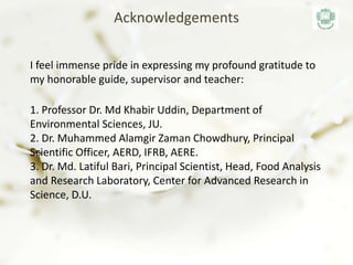 I feel immense pride in expressing my profound gratitude to
my honorable guide, supervisor and teacher:
1. Professor Dr. Md Khabir Uddin, Department of
Environmental Sciences, JU.
2. Dr. Muhammed Alamgir Zaman Chowdhury, Principal
Scientific Officer, AERD, IFRB, AERE.
3. Dr. Md. Latiful Bari, Principal Scientist, Head, Food Analysis
and Research Laboratory, Center for Advanced Research in
Science, D.U.
Acknowledgements
 