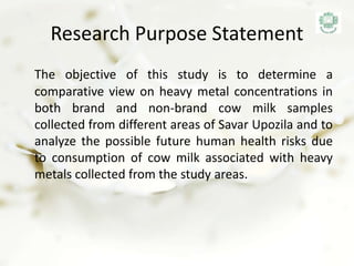 Research Purpose Statement
The objective of this study is to determine a
comparative view on heavy metal concentrations in
both brand and non-brand cow milk samples
collected from different areas of Savar Upozila and to
analyze the possible future human health risks due
to consumption of cow milk associated with heavy
metals collected from the study areas.
 