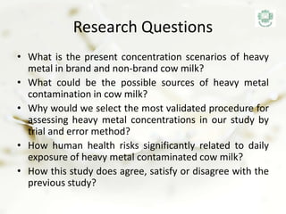 Research Questions
• What is the present concentration scenarios of heavy
metal in brand and non-brand cow milk?
• What could be the possible sources of heavy metal
contamination in cow milk?
• Why would we select the most validated procedure for
assessing heavy metal concentrations in our study by
trial and error method?
• How human health risks significantly related to daily
exposure of heavy metal contaminated cow milk?
• How this study does agree, satisfy or disagree with the
previous study?
 