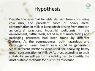 Hypothesis
Despite the essential benefits derived from consuming
cow milk, the prevalent cases of heavy metal
contamination in milk in Bangladesh arising from modern
agricultural practices, industrial pollutants in the
environment, cattle feeds, brand milk manufacturing and
packaging processes had been found by different
Authors. As the consequences, both hazardous and
carcinogenic human health risks could be generated.
Since different methods were used for analyzing heavy
metal concentration in milk by Authors according to their
suitability, we will perform a validity test to identify the
most suitable methods for our study relevance.
 
