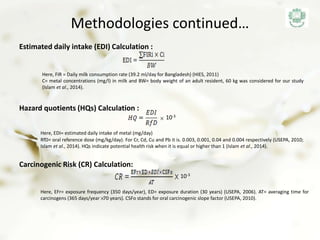 Methodologies continued…
Estimated daily intake (EDI) Calculation :
Hazard quotients (HQs) Calculation :
Here, FIR = Daily milk consumption rate (39.2 ml/day for Bangladesh) (HIES, 2011)
C= metal concentrations (mg/l) in milk and BW= body weight of an adult resident, 60 kg was considered for our study
(Islam et al., 2014).
Here, EDI= estimated daily intake of metal (mg/day)
Carcinogenic Risk (CR) Calculation:
10-3
10-3
Here, EFr= exposure frequency (350 days/year), ED= exposure duration (30 years) (USEPA, 2006). AT= averaging time for
carcinogens (365 days/year 70 years). CSFo stands for oral carcinogenic slope factor (USEPA, 2010).
RfD= oral reference dose (mg/kg/day). For Cr, Cd, Cu and Pb it is. 0.003, 0.001, 0.04 and 0.004 respectively (USEPA, 2010;
Islam et al., 2014). HQs indicate potential health risk when it is equal or higher than 1 (Islam et al., 2014).
 