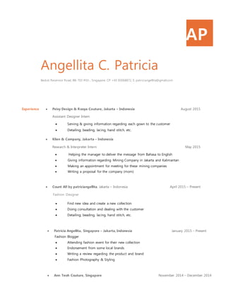 AP
Angellita C. Patricia
Bedok Reservoir Road, Blk 703 #03-, Singapore. CP: +65 83068872, E: patriciangellita@gmail.com
Experience  Peivy Design & Rooya Couture, Jakarta – Indonesia August 2015
Assistant Designer Intern
 Serving & giving information regarding each gown to the customer
 Detailing; beading, lacing, hand stitch, etc.
 Klien & Company, Jakarta – Indonesia
Research & Interpreter Intern May 2015
 Helping the manager to deliver the message from Bahasa to English
 Giving information regarding Mining Company in Jakarta and Kalimantan
 Making an appointment for meeting for these mining companies
 Writing a proposal for the company (mom)
 Count All by patriciangellita, Jakarta – Indonesia April 2015 – Present
Fashion Designer
 Find new idea and create a new collection
 Doing consultation and dealing with the customer
 Detailing; beading, lacing, hand stitch, etc.
 Patricia Angellita, Singapore – Jakarta, Indonesia January 2015 – Present
Fashion Blogger
 Attending fashion event for their new collection
 Endorsement from some local brands
 Writing a review regarding the product and brand
 Fashion Photography & Styling
 Ann Teoh Couture, Singapore November 2014 – December 2014
 