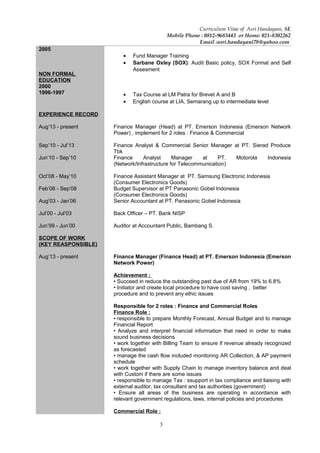 3
Curriculum Vitae of Asri Handayani, SE
Mobile Phone : 0812-9683443 or Home: 021-8302262
Email :asri.handayani78@yahoo.com
2005
NON FORMAL
EDUCATION
2000
1996-1997
• Fund Manager Training
• Sarbane Oxley (SOX): Audit Basic policy, SOX Format and Self
Assesment
• Tax Course at LM Patra for Brevet A and B
• English course at LIA, Semarang up to intermediate level
EXPERIENCE RECORD
Aug’13 - present
Sep’10 - Jul’13
Jun’10 - Sep’10
Oct’08 - May’10
Feb’06 - Sep’08
Aug’03 - Jan’06
Jul’00 - Jul’03
Jun’99 - Jun’00
SCOPE OF WORK
(KEY REASPONSIBLE)
Aug’13 - present
Finance Manager (Head) at PT. Emerson Indonesia (Emerson Network
Power) , implement for 2 roles : Finance & Commercial
Finance Analyst & Commercial Senior Manager at PT. Sierad Produce
Tbk
Finance Analyst Manager at PT. Motorola Indonesia
(Network/Infrastructure for Telecommunication)
Finance Assistant Manager at PT. Samsung Electronic Indonesia
(Consumer Electronics Goods)
Budget Supervisor at PT Panasonic Gobel Indonesia
(Consumer Electronics Goods)
Senior Accountant at PT. Panasonic Gobel Indonesia
Back Officer – PT. Bank NISP
Auditor at Accountant Public, Bambang S.
Finance Manager (Finance Head) at PT. Emerson Indonesia (Emerson
Network Power)
Achievement :
• Succeed in reduce the outstanding past due of AR from 19% to 6.8%
• Initiator and create local procedure to have cost saving , better
procedure and to prevent any ethic issues
Responsible for 2 roles : Finance and Commercial Roles
Finance Role :
• responsible to prepare Monthly Forecast, Annual Budget and to manage
Financial Report
• Analyze and interpret financial information that need in order to make
sound business decisions
• work together with Billing Team to ensure if revenue already recognized
as forecasted
• manage the cash flow included monitoring AR Collection, & AP payment
schedule
• work together with Supply Chain to manage inventory balance and deal
with Custom if there are some issues
• responsible to manage Tax : ssupport in tax compliance and liaising with
external auditor, tax consultant and tax authorities (government)
• Ensure all areas of the business are operating in accordance with
relevant government regulations, laws, internal policies and procedures
Commercial Role :
 