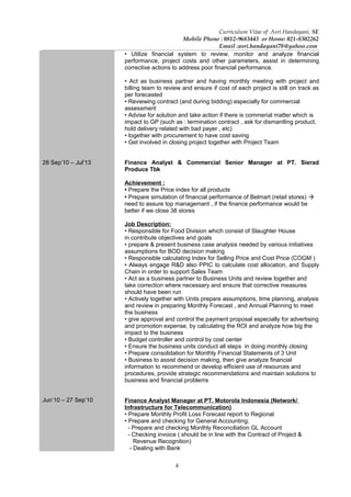 4
Curriculum Vitae of Asri Handayani, SE
Mobile Phone : 0812-9683443 or Home: 021-8302262
Email :asri.handayani78@yahoo.com
28 Sep’10 – Jul’13
Jun’10 – 27 Sep’10
• Utilize financial system to review, monitor and analyze financial
performance, project costs and other parameters, assist in determining
corrective actions to address poor financial performance.
• Act as business partner and having monthly meeting with project and
billing team to review and ensure if cost of each project is still on track as
per forecasted
• Reviewing contract (and during bidding) especially for commercial
assessment
• Advise for solution and take action if there is commerial matter which is
impact to GP (such as : termination contract , ask for dismantling product,
hold delivery related with bad payer , etc)
• together with procurement to have cost saving
• Get involved in closing project together with Project Team
Finance Analyst & Commercial Senior Manager at PT. Sierad
Produce Tbk
Achievement :
• Prepare the Price index for all products
• Prepare simulation of financial performance of Belmart (retail stores) 
need to assure top managemant , if the finance performance would be
better if we close 38 stores
Job Description:
• Responsible for Food Division which consist of Slaughter House
in contribute objectives and goals
• prepare & present business case analysis needed by various initiatives
assumptions for BOD decision making
• Responsible calculating Index for Selling Price and Cost Price (COGM )
• Always engage R&D also PPIC to calculate cost allocation, and Supply
Chain in order to support Sales Team
• Act as a business partner to Business Units and review together and
take correction where necessary and ensure that corrective measures
should have been run
• Actively together with Units prepare assumptions, time planning, analysis
and review in preparing Monthly Forecast , and Annual Planning to meet
the business
• give approval and control the payment proposal especially for advertising
and promotion expense, by calculating the ROI and analyze how big the
impact to the business
• Budget controller and control by cost center
• Ensure the business units conduct all steps in doing monthly closing
• Prepare consolidation for Monthly Financial Statements of 3 Unit
• Business to assist decision making, then give analyze financial
information to recommend or develop efficient use of resources and
procedures, provide strategic recommendations and maintain solutions to
business and financial problems
Finance Analyst Manager at PT. Motorola Indonesia (Network/
Infrastructure for Telecommunication)
• Prepare Monthly Profit Loss Forecast report to Regional
• Prepare and checking for General Accounting;
- Prepare and checking Monthly Reconciliation GL Account
- Checking invoice ( should be in line with the Contract of Project &
Revenue Recognition)
- Dealing with Bank
 