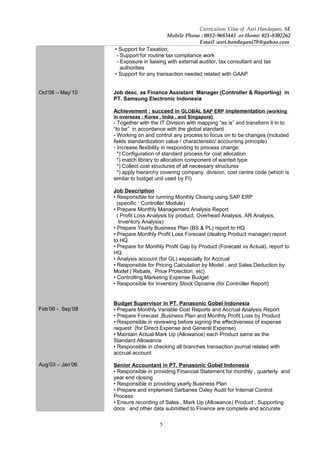 5
Curriculum Vitae of Asri Handayani, SE
Mobile Phone : 0812-9683443 or Home: 021-8302262
Email :asri.handayani78@yahoo.com
Oct’08 – May’10
Feb’06 - Sep’08
Aug’03 – Jan’06
• Support for Taxation;
- Support for routine tax compliance work
- Exposure in liaising with external auditor, tax consultant and tax
authorities
• Support for any transaction needed related with GAAP
Job desc. as Finance Assistant Manager (Controller & Reporting) in
PT. Samsung Electronic Indonesia
Achievement : succeed in GLOBAL SAP ERP implementation (working
in overseas : Korea , India , and Singapore)
- Together with the IT Division with mapping “as is” and transform it in to
“to be” in accordance with the global standard
- Working on and control any process to focus on to be changes (included
fields standardization value / characteristic/ accounting principle)
- Increase flexibility in responding to process change:
*) Configuration of standard process for cost allocation
*) match library to allocation component of wanted type
*) Collect cost structures of all necessary structures
*) apply hierarchy covering company, division, cost centre code (which is
similar to budget unit used by FI)
Job Description
• Responsible for running Monthly Closing using SAP ERP
(specific : Controller Module)
• Prepare Monthly Management Analysis Report
( Profit Loss Analysis by product, Overhead Analysis, AR Analysis,
Inventory Analysis)
• Prepare Yearly Business Plan (BS & PL) report to HQ
• Prepare Monthly Profit Loss Forecast (dealing Product manager) report
to HQ
• Prepare for Monthly Profit Gap by Product (Forecast vs Actual), report to
HQ
• Analysis account (for GL) especially for Accrual
• Responsible for Pricing Calculation by Model , and Sales Deduction by
Model ( Rebate, Price Protection, etc)
• Controlling Marketing Expense Budget
• Responsible for Inventory Stock Opname (for Controller Report)
Budget Supervisor in PT. Panasonic Gobel Indonesia
• Prepare Monthly Variable Cost Reports and Accrual Analysis Report
• Prepare Forecast ,Business Plan and Monthly Profit Loss by Product
• Responsible in reviewing before signing the effectiveness of expense
request (for Direct Expense and General Expense)
• Maintain Actual Mark Up (Allowance) each Product same as the
Standard Allowance
• Responsible in checking all branches transaction journal related with
accrual account
Senior Accountant in PT. Panasonic Gobel Indonesia
• Responsible in providing Financial Statement for monthly , quarterly and
year end closing
• Responsible in providing yearly Business Plan
• Prepare and implement Sarbanes Oxley Audit for Internal Control
Process
• Ensure recording of Sales , Mark Up (Allowance) Product , Supporting
docs and other data submitted to Finance are complete and accurate
 