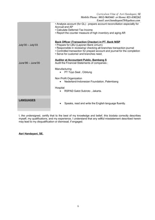 6
Curriculum Vitae of Asri Handayani, SE
Mobile Phone : 0812-9683443 or Home: 021-8302262
Email :asri.handayani78@yahoo.com
July’00 – July’03
June’99 – June’00
• Analysis account (for GL) : prepare account reconciliation especially for
Accrual and AP
• Calculate Deferred Tax Income
• Report the counter measure of high inventory and aging AR
Back Officer (Transaction Checker) in PT. Bank NISP
• Prepare for LBU (Laporan Bank Umum)
• Responsible in reviewing/ checking all branches transaction journal
• Controlled transaction for prepaid account and journal for the completion
• Serve for customer and branches need
Auditor at Accountant Public, Bambang S
Audit the Financial Statements of companies ;
Manufacturing
• PT Toyo Seal , Cibitung
Non Profit Organization
• Nederland-Indonesian Foundation, Palembang
Hospital
• RSPAD Gatot Subroto , Jakarta.
LANGUAGES
• Speaks, read and write the English language fluently.
I, the undersigned, certify that to the best of my knowledge and belief, this biodata correctly describes
myself, my qualifications, and my experience, I understand that any willful misstatement described herein
may lead to my disqualification or dismissal, if engaged.
Asri Handayani, SE.
 