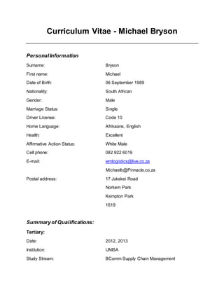 Curriculum Vitae - Michael Bryson
PersonalInformation
Surname: Bryson
First name: Michael
Date of Birth: 06 September 1989
Nationality: South African
Gender: Male
Marriage Status: Single
Driver License: Code 10
Home Language: Afrikaans, English
Health: Excellent
Affirmative Action Status: White Male
Cell phone: 082 922 6019
E-mail: wmlogistics@live.co.za
Michaelb@Pinnacle.co.za
Postal address: 17 Jukskei Road
Norkem Park
Kempton Park
1619
Summaryof Qualifications:
Tertiary:
Date: 2012, 2013
Institution: UNISA
Study Stream: BComm Supply Chain Management
 