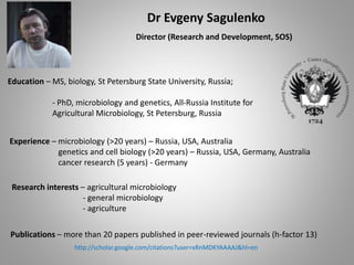 Dr Evgeny Sagulenko
Director (Research and Development, SOS)
Education – MS, biology, St Petersburg State University, Russia;
- PhD, microbiology and genetics, All-Russia Institute for
Agricultural Microbiology, St Petersburg, Russia
Experience – microbiology (>20 years) – Russia, USA, Australia
genetics and cell biology (>20 years) – Russia, USA, Germany, Australia
cancer research (5 years) - Germany
Research interests – agricultural microbiology
- general microbiology
- agriculture
Publications – more than 20 papers published in peer-reviewed journals (h-factor 13)
http://scholar.google.com/citations?user=xRnMDKYAAAAJ&hl=en
 