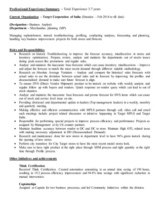 Professional Experience Summary – Total Experience 3.7 years
Current Organization – Target Corporation of India (Duration – Feb 2014 to till date)
(Designation - Business Analyst)
(Department – Merchandise planning (MP)
Managing replenishment, instock troubleshooting, profiling, conducting analyses, forecasting and planning,
handling key business improvement projects for both stores and Dotcom.
Roles and Responsibilities
 Research on Instock Troubleshooting to improve the forecast accuracy, misallocation in stores and
inventory optimization. Prepare, review, analyze and maintain the departments out of stocks issues
during peak season like promotions and regular sales.
 Analyze and maintain the inaccurate base forecasts which can cause inventory misallocations – Improve
and adjust the forecast to match the most recent demand through different suitable methodology.
 Research on Absolute Average Variation – Analyze and compare the historical sales forecasts with
actual sales to see the deviation between actual sales and its forecast by improving the profiles and
deseasonalized demand to make sure future forecast is align.
 To ensure DVS (Direct Vendor Shipment) product to be instock on website with weekly analysis and
regular follow up with buyers and vendors. Quick response on vendor query which can lead to out of
stock situation.
 Analyze and maintain the inaccurate base forecasts and promo forecast for DVS items which can cause
out of stock and service level issue on site.
 Providing divisional and departmental update to leaders (Top management leaders) in a weekly, monthly
and quarterly meeting.
 Making effective and efficient communication with MPLS partners through call, video call and email
such meetings include project related discussion or initiative happening in Target MPLS and Target
India.
 Responsible for performing special projects to improve process efficiency and performance Projects as
assigned by Management or by US counter partners
 Maintain leadtime accuracy between vendor to DC and DC to store. Maintain High OTL related issue
with making necessary adjustment in DD (Deseasonalized Demand).
 Research and maintenance done for new stores in department level to have 96% green instock during
the opening of new stores.
 Perform city transition for City Target stores to have the most recent model stores look.
 Make sure to have right product at the right place through SHM process and right quantity at the right
time through Profile process.
Other Initiatives and achievements
Think Certification
Received Think Certification. Created automation amounting to an annual time saving of 190 hours,
resulting in 19.2 process efficiency improvement and 94.8% time savings with significant reduction in
manual intervention.
Captainships
Assigned as Captain for two business processes, and led Community Initiatives within the division.
 