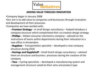 •Company began in January 2008
•Our aim is to add value to companies and businesses through innovation
and development of their processes
•Companies we have worked with;
–Fronteer Strategy – A small design consultancy – helped introduce a
company structure which complineted their co-creation design strategy
–Phillips – Global consumer electronics company – advised on the
restructure of teams within departments during their relocation to a
new office in Amsterdam.
–Bugaboo – Transportation specialist – developed a new company
structure during 2010
–Konings and Kapplehoff – Small Dutch design consultancy – advised
them on structure and business processes during the creation of the
company
–Tacx – Cycling specialists – developed a manufacturing system and
management structure suited to their aims and product type
ADDING VALUE THROUGH INNOVATION
 