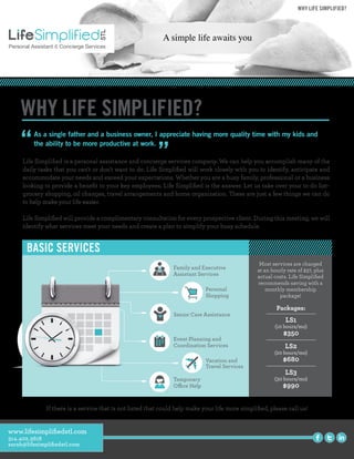 “Life Simpliﬁed is a personal assistance and concierge services company. We can help you accomplish many of the
daily tasks that you can't or don't want to do. Life Simpliﬁed will work closely with you to identify, anticipate and
accommodate your needs and exceed your expectations. Whether you are a busy family, professional or a business
looking to provide a beneﬁt to your key employees, Life Simpliﬁed is the answer. Let us take over your to-do list–
grocery shopping, oil changes, travel arrangements and home organization. These are just a few things we can do
to help make your life easier.
Life Simpliﬁed will provide a complimentary consultation for every prospective client. During this meeting, we will
identify what services meet your needs and create a plan to simplify your busy schedule.
WHY LIFE SIMPLIFIED?
If there is a service that is not listed that could help make your life more simpliﬁed, please call us!
As a single father and a business owner, I appreciate having more quality time with my kids and
the ability to be more productive at work.
”
WHY LIFE SIMPLIFIED?
BASIC SERVICES
Family and Executive
Assistant Services
Senior Care Assistance
Personal
Shopping
Event Planning and
Coordination Services
Vacation and
Travel Services
Temporary
Office Help
Personal Assistant & Concierge Services
Packages:
LS1
(10 hours/mo)
$350
LS2
(20 hours/mo)
$680
LS3
(30 hours/mo)
$990
Most services are charged
at an hourly rate of $37, plus
actual costs. Life Simpliﬁed
recommends saving with a
monthly membership
package!
www.lifesimpliﬁedstl.com
314.402.3618
sarah@lifesimpliﬁedstl.com
 