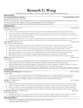 Kenneth C. Wong 
2722 Durant Avenue, Berkeley, CA 94704 | 650.740.2449 | kenneth.wong@berkeley.edu 
EDUCATION 
University Of California, Berkeley Cumulative GPA: 3.8/4.0 
Intended B.S. Economics | May 2015 
Relevant Coursework: Finance, Accounting, International Economics, Business Statistics, Research Statistics, Competitive Strategy 
Test Scores: SAT: 2060, SAT (Math): 770, SAT (Critical Reading): 650, SAT (Writing): 640 
Awards: UC Berkeley Honor Roll (2013, 2012) UC Berkeley Dean’s Honor List (2013) 
EXPERIENCE 
Visa Inc. | San Francisco, CA Summer 2014 
Finance Operations Intern 
§ Assisted in the development and execution of 5 new product deals and partnerships for Visa payments products 
§ Created a competitive landscape for payments products by analyzing features and value propositions of competitors 
§ Collected and analyzed data for $45 million of Visa business purchases and provided a recommendation for a more cost 
effective and efficient procurement method 
§ Evaluated financial risk for 150+ critical Visa business partners and identified their potential impacts on core operations 
§ Programmed and implemented an application enabling automation of multiple project management processes 
Cisco Systems | San Jose, CA Summer 2013 
Project Specialist, Product Operations 
§ Projected savings for 7 product families and 18 different commodity classes using statistical analysis for FY14 
§ Used price based costing method to determine future savings figures based on market data and desired margins 
§ Determined cost effectiveness of value engineering projects by gathering data and using the NPV method 
§ Led a team to improve cross functional cost savings projections using a variety of factors to create a sustainable method 
§ Forecasted margins for FY14 based on cost savings projections, and data obtained from SCO and marketing 
§ Directed the roll out of a new industry standard software program for a 12 man team over 2 months 
§ Developed a prototype for an Excel tool which enabled more efficient cross functional business decision making 
HitFix.com | San Francisco, CA Summer 2012 
Marketing Intern 
§ Forecasted and tracked marketing and sales trends to identify potential areas for expansion across social media platforms 
§ Utilized analytical statistics to determine the feasibility of specific social media and marketing strategies 
§ Measured effectiveness of marketing campaigns to determine cost effective strategies to maximize exposure of content 
§ Prepared reports of findings and spreadsheets of data gathered from social media experiments 
§ Attended staff conferences to provide management with information and analysis concerning Hitfix marketing campaigns 
ACTIVITIES 
UC Berkeley Club Baseball |UC Berkeley, CA 2012 - Present 
Treasurer, Player 
§ Assist in the creation and management of a $15000 budget with minimal oversight dedicated to team operations 
§ Participated in 2013 campaign resulting in a Cal Club Baseball Divisional and Regional Championship Pennant 
§ Participated in 2014 campaign resulting in a Second Place Finish at Club Baseball Nationals 
Chi Phi | UC Berkeley, CA 2012 - Present 
Public Relations Chair 
§ Maintain Chi Phi’s external relationships within the Greek Community, with external organizations and the University 
§ Manage a budget of $16000 for social events within the Greek system, including exchanges and mixers with sororities 
§ Direct a committee to book venues, plan events, and allocate resources to events over the course of three semesters 
§ Coordinate and manage fundraisers with University affiliated organizations (Movement Dance Team, Student Action) 
Company Connector | UC Berkeley, CA Winter 2013 
Business Operations Intern 
§ Identified potential new revenue streams and facilitated their design and implementation for more efficient operations 
§ Created presentations for university career centers in order to generate a wider user base for the website 
SPECIAL SKILLS 
§ Skills: Project Management, Public Speaking, Microsoft Office, Social Media 
§ Languages: Spanish (Intermediate) 
