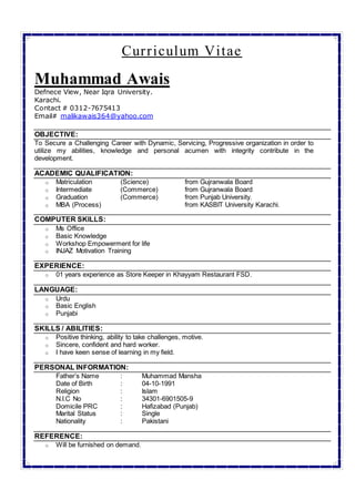 Curriculum Vitae
Muhammad Awais
Defnece View, Near Iqra University.
Karachi.
Contact # 0312-7675413
Email# malikawais364@yahoo.com
OBJECTIVE:
To Secure a Challenging Career with Dynamic, Servicing, Progressive organization in order to
utilize my abilities, knowledge and personal acumen with integrity contribute in the
development.
ACADEMIC QUALIFICATION:
o Matriculation (Science) from Gujranwala Board
o Intermediate (Commerce) from Gujranwala Board
o Graduation (Commerce) from Punjab University.
o MBA (Process) from KASBIT University Karachi.
COMPUTER SKILLS:
o Ms Office
o Basic Knowledge
o Workshop Empowerment for life
o INJAZ Motivation Training
EXPERIENCE:
o 01 years experience as Store Keeper in Khayyam Restaurant FSD.
LANGUAGE:
o Urdu
o Basic English
o Punjabi
SKILLS / ABILITIES:
o Positive thinking, ability to take challenges, motive.
o Sincere, confident and hard worker.
o I have keen sense of learning in my field.
PERSONAL INFORMATION:
Father’s Name : Muhammad Mansha
Date of Birth : 04-10-1991
Religion : Islam
N.I.C No : 34301-6901505-9
Domicile PRC : Hafizabad (Punjab)
Marital Status : Single
Nationality : Pakistani
REFERENCE:
o Will be furnished on demand.
 