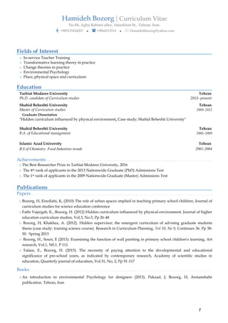 Hamideh Bozorg | Curriculum Vitae
No.84, Agha Rahimi alley, Satarkhan St., Tehran, Iran.
?+989125434207 ? ? +9866512514 ? ? Hamidehbozorg@yahoo.com
1
Fields of Interest
o In-service Teacher Training
o Transformative learning theory in practice
o Change theories in practice
o Environmental Psychology
o Place, physical space and curriculum
Education
Tarbiat Modares University Tehran
Ph.D. candidate of Curriculum studies 2013- present
Shahid Beheshti University Tehran
Master of Curriculum studies 2009C2012
Graduate Dissertation
"Hidden curriculum influenced by physical environment, Case study; Shahid Beheshti University"
Shahid Beheshti University Tehran
B.A. of Educational management 2005C2009
Islamic Azad University Tehran
B.S of Chemistry; Food Industries trends 2001-2004
Achievements .... . . . . . . . . . . . . . . . . . . . . . . . . . . . . . . . . . . . . . . . . . . ... . . . . . . . . . . . . . . . . . . . . . . . . . . . . . . . . . . . . . . . . . . . . . . .
o The Best Researcher Prize in Tarbiat Modares University, 2016
o The 4th rank of applicants in the 2013 Nationwide Graduate (PhD) Admissions Test
o The 1st rank of applicants in the 2009 Nationwide Graduate (Master) Admissions Test
Publications
Papers. . . . . . . . . . . . . . . . . . . . . . . . . . . . . . . . . . . . . . . . . . . . . . . . . . . . . . . . . . . . . . . . . . . . . .  . . . . . . . . . . . . . . . . . . . . . . . . . . . . . . ... . . . . . . . . . . . . . . . . . . . . . . . . . . . .
o Bozorg, H, Einollahi, K, (2010) The role of urban spaces implied in teaching primary school children, Journal of
curriculum studies for science education conference
o Fathi Vajargah, K., Bozorg, H. (2012) Hidden curriculum influenced by physical environment. Journal of higher
education curriculum studies, Vol.3, No.5, Pp 26-48
o Bozorg, H, Khakbaz, A. (2012). Hidden supervisor; the emergent curriculum of advising graduate students
thesis (case study: training science course). Research in Curriculum Planning, Vol 10, No 9, Continues 36. Pp 38-
50. Spring 2013
o Bozorg, H., Souri, E (2013). Examining the function of wall painting in primary school children's learning, Art
research, Vol.1, N0.1. P 111
o Talaee, E., Bozorg, H. (2015). The necessity of paying attention to the developmental and educational
significance of pre-school years, as indicated by contemporary research, Academy of scientific studies in
education, Quarterly journal of education, Vol.31, No, 2, Pp 91-117
Books. . . . . . . . . . . . . . . . . . . . . . . . . . . . . . . . . . . . . . . . . . . . . . . . . . . . . . . . . . . . . . . . . . . . . .  . . . . . . . . . . . . . . . . . . . . . . . . . . . . . . ... . . . . . . . . . . . . . . . . . . . . . . . . . . . .
o An introduction to environmental Psychology for designers (2013). Pakzad, J, Bozorg, H, Armanshahr
publication. Tehran, Iran
 