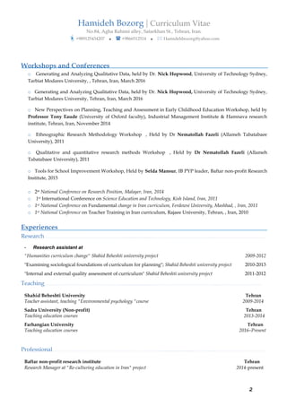 Hamideh Bozorg | Curriculum Vitae
No.84, Agha Rahimi alley, Satarkhan St., Tehran, Iran.
?+989125434207 ? ? +9866512514 ? ? Hamidehbozorg@yahoo.com
2
Workshops and Conferences
o Generating and Analyzing Qualitative Data, held by Dr. Nick Hopwood, University of Technology Sydney,
Tarbiat Modares University, , Tehran, Iran, March 2016
o Generating and Analyzing Qualitative Data, held by Dr. Nick Hopwood, University of Technology Sydney,
Tarbiat Modares University, Tehran, Iran, March 2016
o New Perspectives on Planning, Teaching and Assessment in Early Childhood Education Workshop, held by
Professor Tony Eaude (University of Oxford faculty), Industrial Management Institute & Hamnava research
institute, Tehran, Iran, November 2014
o Ethnographic Research Methodology Workshop , Held by Dr Nematollah Fazeli (Allameh Tabatabaee
University), 2011
o Qualitative and quantitative research methods Workshop , Held by Dr Nematollah Fazeli (Allameh
Tabatabaee University), 2011
o Tools for School Improvement Workshop, Held by Selda Mansur, IB PYP leader, Baftar non-profit Research
Institute, 2015
o 2st National Conference on Research Position, Malayer, Iran, 2014
o 1st International Conference on Science Education and Technology, Kish Island, Iran, 2011
o 1st National Conference on Fundamental change in Iran curriculum, Ferdowsi University, Mashhad, , Iran, 2011
o 1st National Conference on Teacher Training in Iran curriculum, Rajaee University, Tehran, , Iran, 2010
Experiences
Research. . . . . . . . . . . . . . . . . . . . . . . . . . . . . . . . . . . . . . . . . . . . . . . . . . . .... . . . . .. . . . . . . . . . . . . . . . . . . . . . . . . . . . . . . . . . . . . . . . . . . . . . . . . . . . . . . . . . . . . . . . . . . . . .
- Research assistant at
"Humanities curriculum change" Shahid Beheshti university project 2009-2012
"Examining sociological foundations of curriculum for planning"; Shahid Beheshti university project 2010-2013
"Internal and external quality assessment of curriculum" Shahid Beheshti university project 2011-2012
Teaching . . . . . . . .. . . . . . . . . . . . . . . . . . . . . . . . . . . . . . . . . . . . . . . . . . .... . . . . . . . . . . . . . . . . . . . . . . . . . . . . . . . . . . . . . . . . . . . . . . . . . . . . . . . . . . . . . . . . . . . . . .. .
Shahid Beheshti University Tehran
Teacher assistant, teaching "Environmental psychology "course 2009-2014
Sadra University (Non-profit) Tehran
Teaching education courses 2013-2014
Farhangian University Tehran
Teaching education courses 2016CPresent
Professional. . . . . . . . . . . . . . . . . . . . . . . . . . . . . . . . . . . . . . . . . . . . . . . . . . . . . . . . . . . . . . . . . . . . . . . . . . ... . . . . . . . . . . .. . . . . . . . . . . . . . . . . . . . . . . . . . . . . . . . . . . .
Baftar non-profit research institute Tehran
Research Manager at "Re-culturing education in Iran" project 2014-present
 