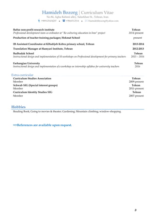 Hamideh Bozorg | Curriculum Vitae
No.84, Agha Rahimi alley, Satarkhan St., Tehran, Iran.
?+989125434207 ? ? +9866512514 ? ? Hamidehbozorg@yahoo.com
3
Baftar non-profit research institute Tehran
Professional development team co-ordinator at "Re-culturing education in Iran" project 2014-present
Production of teacher training packages; Hekmat School present
IB Assistant Coordinator at KHadijeh Kobra primary school, Tehran 2013-2014
Translation Manager at Hamyari Institute, Tehran 2012-2013
Badbadak School Tehran
Instructional design and implementation of 10 workshops on Professional development for primary teachers 2015 C 2016
Farhangian University Tehran
Instructional design and implementation of a workshop on internship syllabus for university teachers 2016
Extra-curricular. . . . . . . . . . . . . . . . . . . . . . . . . . . . . . . . . . . . . . . . . . . . . . . . . . . . . . . . . . . . . . . . . . . . . . . . . . . . . . . . . . . . . . . . . . . . . . . . . . . . . . . . . . . . . . ....
Curriculum Studies Association Tehran
Member 2009-present
Schwab SIG (Special interest groups) Tehran
Member 2011-present
Curriculum Identity Studies SIG Tehran
Member 2007-present
Hobbies
Reading Book; Going to movies & theater; Gardening; Mountain climbing; window-shopping
>>References are available upon request.
 