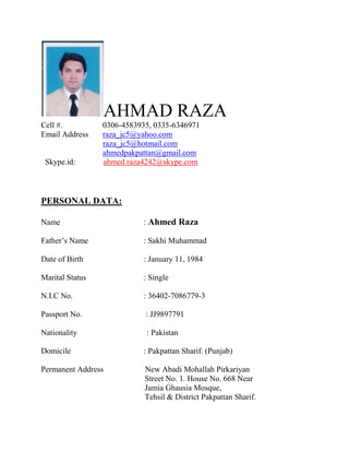 AHMAD RAZA
Cell #. 0306-4583935, 0335-6346971
Email Address raza_jc5@yahoo.com
raza_jc5@hotmail.com
ahmedpakpattan@gmail.com
Skype.id: ahmed.raza4242@skype.com
PERSONAL DATA:
Name : Ahmed Raza
Father’s Name : Sakhi Muhammad
Date of Birth : January 11, 1984
Marital Status : Single
N.I.C No. : 36402-7086779-3
Passport No. : JJ9897791
Nationality : Pakistan
Domicile : Pakpattan Sharif. (Punjab)
Permanent Address New Abadi Mohallah Pirkariyan
Street No. 1. House No. 668 Near
Jamia Ghausia Mosque,
Tehsil & District Pakpattan Sharif.
 