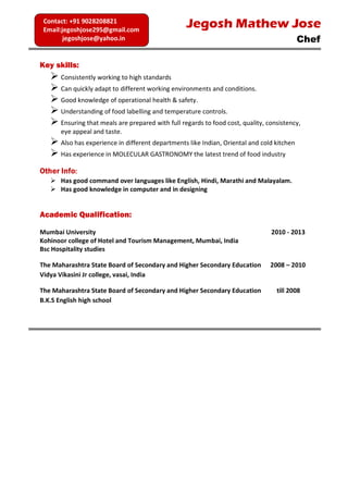 Key skills:
 Consistently working to high standards
 Can quickly adapt to different working environments and conditions.
 Good knowledge of operational health & safety.
 Understanding of food labelling and temperature controls.
 Ensuring that meals are prepared with full regards to food cost, quality, consistency,
eye appeal and taste.
 Also has experience in different departments like Indian, Oriental and cold kitchen
 Has experience in MOLECULAR GASTRONOMY the latest trend of food industry
Other Info:
 Has good command over languages like English, Hindi, Marathi and Malayalam.
 Has good knowledge in computer and in designing
Academic Qualification:
Mumbai University 2010 - 2013
Kohinoor college of Hotel and Tourism Management, Mumbai, India
Bsc Hospitality studies
The Maharashtra State Board of Secondary and Higher Secondary Education 2008 – 2010
Vidya Vikasini Jr college, vasai, India
The Maharashtra State Board of Secondary and Higher Secondary Education till 2008
B.K.S English high school
Jegosh Mathew Jose
Chef
Contact: +91 9028208821
Email:jegoshjose295@gmail.com
jegoshjose@yahoo.in
 