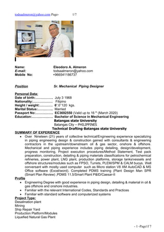 todsaalmeron@yahoo.com Page- 1/7
Name: Eleodoro A. Almeron
E-mail: todsaalmeron@yahoo.com
Mobile No: +966541186737
Position Sr. Mechanical Piping Designer
Personal Data:
Date of birth:……………. July 3 1968
Nationality:……………… Filipino
Height / weight:………… 6’.0’’120 kgs.
Marital Status:………….. Married
Passport No:……………. EC3692550 (Valid up to 16 th
(March 2020)
Education:………………. Bachelor of Science in Mechanical Engineering
Batangas state University
Batangas City – PHILIPPINES
Technical Drafting-Batangas state University
SUMMARY OF EXPERIENCE
 Over Nineteen (21) years of collective technical/Engineering experience specializing
in piping engineering design & construction gained with consultants & engineering
contractors in the upstream/downstream oil & gas sector, onshore & offshore.
Mechanical and piping experience includes piping detailing, design/development,
progress monitoring, Project execution procedures/Method Statement, Test pack
preparation, construction, detailing & piping materials classifications for petrochemical
refineries, power plant, LNG plant, production platforms, storage tanks/vessels and
offshore structures/modules such as FPSO, Turrets, PLEM/SPM & CALM buoys. Well
conversant with mostly used computer such as Micro station V8 XM AutoCAD & MS
Office software (Excel/word). Completed PDMS training (Plant Design Man SPR
(Smart Plan Review) ,PDMS 11.5/Smart Plant P&ID/Caesar-II
Profile
 Engineering Degree with good experience in piping design, detailing & material in oil &
gas offshore and onshore industries.
 Familiar with the relevant International Codes, Standards and Practices
 Familiar with standard software and computerized systems
Project Type:
Desalination plant
Mining
Ship Repair Yard
Production Platform/Modules
Liquefied Natural Gas Plant
- 1 -Page1f 7
 