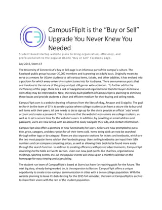 CampusFlipIt is the “Buy or Sell”
Upgrade You Never Knew You
Needed
Student based startup website plans to bring organization, efficiency, and
professionalism to the popular UConn “Buy or Sell” Facebook page.
July 2015, Storrs CT
The University of Connecticut’s Buy or Sell page is an infamous part of the campus’s culture. The
Facebook public group has over 20,000 members and is growing on a daily basis. Originally meant to
serve as a means for UConn students to sell various items, tickets, and other oddities, it has evolved into
a platform for which every university student tunes into for its drama. There are numerous posts that
are frivolous to the nature of the group and yet still garner wide attention. To further add to the
inefficiency of the page, there lies a lack of navigational and organizational tools for buyers to browse
items they may be interested in. Now, the newly built platform of CampusFlipIt is planning to eliminate
these issues and provide students a clean and efficient medium for their buying and selling needs.
CampusFlipIt.com is a website drawing influences from the likes of eBay, Amazon and Craigslist. The goal
set forth by the team of CF is to create a place where college students can have a secure site to buy and
sell items with their peers. All one needs to do to sign up for the site is provide an official ‘.edu’ email
account and create a password. This is to insure that the website’s consumers are college students, as
well as to set a secure tone for the website’s users. In addition, by providing an email address and
password, users are now set up with an account to easily navigate their ads, and contact information.
CampusFlipIt also offers a plethora of new functionality for users. Sellers are now prompted to put a
title, price, category, and description for all their items sold. Items being sold can now be searched
through either tags or by category. There are also separate sections for tickets and textbooks, which are
the two most popular items sold on the Facebook group. Users selling textbooks can input their ISBN
numbers and can compare competing prices, as well as allowing their book to be found more easily
through the search function. In addition to creating efficiency with posted advertisements, CampusFlipIt
also brings to the table an Events section. Users can now post events like charities, organizational
meetings, sporting events, etc. All the popular events will show up on a monthly calendar on the
homepage for easy viewing and accessibility.
The student run team of CampusFlipIt is based at Storrs but have far reaching goals for the future. The
next big step, already being worked on, is the expansion to Boston. CampusFlipIt offers a unique
opportunity to create cross-campus communication in cities with a dense college population. With the
website planning to leave it’s beta testing for the 2015 fall semester, the team at CampusFlipIt is excited
to share their vision with the rest of the student population.
 