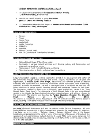 (UNION TERRITORY SECRETARIAT) Chandigarh
• 10 Days working experience in Voiceover and Script Writing
(All INDIA RADIO), Kurukshetra
• Worked for a short duration in giving Voiceover
(BALAJI CABLE NETWORK), HISSAR
• 15 Days working experience on project in Research and Event management (CORE
COMMUNICATION), Chandigarh
COMPUTER PROFICIENCY:
• Nexgen
• Vegas
• Sound Forge
• Audio Vault
• Adobe Photoshop
• MS Office
• Audacity
• Monkey (for ape files)
• File Zila (Uploading & Downloading Software)
EXTRA-CURRICULAR ACTIVITIES:
• National Cadet Corps. C’ Certificate holder
• Participate in various cultural activities as in Singing, Acting, and Declamation and
organized many cultural events
• Won prizes at Youth Festival in Singing and Acting
• Won singing prizes at district and state level competitions
ABOUT DESH BHAGAT COMMUNITY RADIO
Satguru Foundation (regd) is a welfare organization aimed at the development and welfare of
the community through varied activities and events. Satguru Foundation, an 18-years old
organization, is headed by Dr. Zora Singh, educationist and eminent pioneer of medical
fraternity. The organization was formed by like-minded people from varied fields as teaching,
medicine, accounts and business. The aim of the organization is to impact the lives and the
living conditions of people thereby bringing positive and qualitative changes in their lives.
The Foundation received its licence for a community radio station and named it as “Desh
Bhagat Radio: Aapki Awaz". The philosophy of Desh Bhagat Radio is to lend unconditional
service to the society, by disseminating information regarding issues and subjects relevant to
the community. The channel was launched by Punjab Education Minister, Mr. Sikander
Singh Maluka on November 29, 2012.
The channel is available on a band frequency of 107.8 FM and is transmitted from its Sector 8
studio, covering 10 km aerial radius as verified through official signal testing.
ABOUT ALL INDIA RADIO CHANDIGAARH
As India’s National Broadcaster and also the premier Public Service Broadcaster, All India
Radio (AIR) has been serving to inform, educate and entertain the masses since it's inception,
truly living up to its motto – ‘Bahujan Hitaya : Bahujan Sukhaya’. One of the largest
broadcasting organizations in the world in terms of the number of languages of broadcast, the
spectrum of socio-economic and cultural diversity it serves, AIR’s home service comprises 413
stations today located across the country, reaching nearly 92% of the country’s area and 99.19
% of the total population.
Harman Radio Australia
3
 