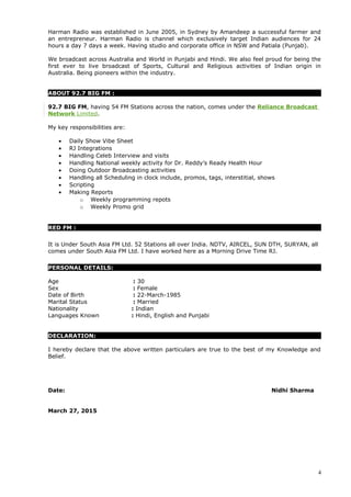 Harman Radio was established in June 2005, in Sydney by Amandeep a successful farmer and
an entrepreneur. Harman Radio is channel which exclusively target Indian audiences for 24
hours a day 7 days a week. Having studio and corporate office in NSW and Patiala (Punjab).
We broadcast across Australia and World in Punjabi and Hindi. We also feel proud for being the
first ever to live broadcast of Sports, Cultural and Religious activities of Indian origin in
Australia. Being pioneers within the industry.
ABOUT 92.7 BIG FM :
92.7 BIG FM, having 54 FM Stations across the nation, comes under the Reliance Broadcast
Network Limited.
My key responsibilities are:
• Daily Show Vibe Sheet
• RJ Integrations
• Handling Celeb Interview and visits
• Handling National weekly activity for Dr. Reddy’s Ready Health Hour
• Doing Outdoor Broadcasting activities
• Handling all Scheduling in clock include, promos, tags, interstitial, shows
• Scripting
• Making Reports
o Weekly programming repots
o Weekly Promo grid
RED FM :
It is Under South Asia FM Ltd. 52 Stations all over India. NDTV, AIRCEL, SUN DTH, SURYAN, all
comes under South Asia FM Ltd. I have worked here as a Morning Drive Time RJ.
PERSONAL DETAILS:
Age : 30
Sex : Female
Date of Birth : 22-March-1985
Marital Status : Married
Nationality : Indian
Languages Known : Hindi, English and Punjabi
DECLARATION:
I hereby declare that the above written particulars are true to the best of my Knowledge and
Belief.
Date: Nidhi Sharma
March 27, 2015
4
 