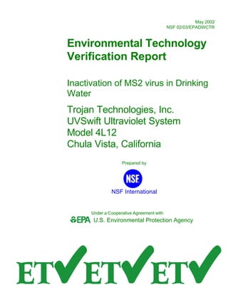 May 2002
NSF 02/03/EPADWCTR
Environmental Technology
Verification Report
Inactivation of MS2 virus in Drinking
Water
Trojan Technologies, Inc.
UVSwift Ultraviolet System
Model 4L12
Chula Vista, California
Prepared by
NSF International
Under a Cooperative Agreement with
U.S. Environmental Protection Agency

 