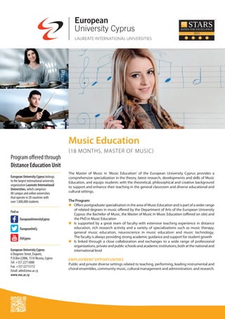 The Master of Music in ‘Music Education’ of the European University Cyprus provides a
comprehensive specialization in the theory, latest research, developments and skills of Music
Education, and equips students with the theoretical, philosophical and creative background
to support and enhance their teaching in the general classroom and diverse educational and
cultural settings.
The Program:
n	Offers postgraduate specialisation in the area of Music Education and is part of a wider range
of related degrees in music offered by the Department of Arts of the European University
Cyprus: the Bachelor of Music, the Master of Music in Music Education (offered on site) and
the PhD in Music Education
n	Is supported by a great team of faculty with extensive teaching experience in distance
education, rich research activity and a variety of specializations such as music therapy,
general music education, neuroscience in music education and music technology.
The faculty is always providing strong academic guidance and support for student growth
n	Is linked through a close collaboration and exchanges to a wide range of professional
organizations, private and public schools and academic institutions, both at the national and
international level
EMPLOYMENT OPPORTUNITIES
Public and private diverse settings related to teaching, performing, leading instrumental and
choral ensembles, community music, cultural management and administration, and research.
European University Cyprus belongs
to the largest international university
organization Laureate International
Universities, which comprises
80 campus and online universities
that operate in 28 countries with
over 1,000,000 students
Findus
	
	 /EurοpeanUniνersityCyprus
	 /EurοpeanUniCy
	 /EUCyprus
European University Cyprus
6 Diogenes Street, Engomi,
P.O.Box 22006, 1516 Nicosia, Cyprus
Tel: +357 22713000
Fax: +357 22713172
Email: admit@euc.ac.cy
www.euc.ac.cy
Music Education
(18 MONTHS, MASTER OF MUSIC)
Program offered through
Distance Education Unit
 