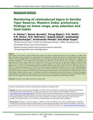 Mongabay.com Open Access Journal - Tropical Conservation Science Vol.3 (3):301-318, 2010
Tropical Conservation Science | ISSN 1940-0829 | Tropicalconservationscience.org
301
Research Article
Monitoring of reintroduced tigers in Sariska
Tiger Reserve, Western India: preliminary
findings on home range, prey selection and
food habits
K. Sankar1
, Qamar Qureshi1
, Parag Nigam1
, P.K. Malik1
,
P.R. Sinha1
, R.N. Mehrotra2
, Rajesh Gopal3
, Subhadeep
Bhattacharjee1
, Krishnendu Mondal1
and Shilpi Gupta1
1
Wildlife Institute Of India, P. O. Box # 18, Chandrabani, Dehradun – 248001. Uttarakhand, India.
2
Chief Wildlife Warden, Government of Rajasthan.
3
Member Secretary, National Tiger Conservation Authority, New Delhi.
*
Corresponding Author Email: sankark@wii.gov.in
Abstract
Home range and food habits of tigers (Panthera tigris tigris) were studied in Sariska Tiger Reserve from July 2008 to June 2009. Three
tigers (one male and two females) were radio-collared and reintroduced in Sariska Tiger Reserve from Ranthambhore Tiger Reserve,
Western India during 2008-2009. The reintroduced tigers were monitored periodically through ground tracking using “triangulation and
homing in techniques.” The estimated annual home ranges were 168.6 km
2
and 181.4 km
2
for tiger and tigress-1 respectively. The
estimated summer home range of tigress-2 was 223.4 km
2
. In total, 115 kills and 103 scats of tigers were collected to study the food
habits. The line transect method was used to estimate the prey availability. The density of peafowl (Pavo cristatus) was found to be
highest (125.2 ± 15.3/ km
2
) in Sariska followed by livestock (Bubalis bubalis and Bos indicus) (59.9 ± 22.3/ km
2
), chital (Axis axis) (46.7 ±
9.5/ km
2
), sambar (Rusa unicolor) (26.2 ± 4.9/ km
2
), common langur (Semnopithecus entellus) (22.8 ± 6.5/ km
2
), nilgai (Boselaphus
tragocamelus) (19.5 ± 3.3/ km
2
) and wild pig (Sus scrofa) (15.4 ± 4.4/ km
2
). Tigers fed on seven prey species as shown by kill data. Tigers’
scat analysis revealed the presence of five prey species. Prey selection by tigers based on scat analysis was in the following order: sambar>
chital> nilgai> livestock> common langur. It is proposed to restock the tiger population initially with five tigers in Sariska and subsequent
supplementation of two tigers every three years for a period of six years, which will allow the population to achieve demographic viability.
Removal of anthropogenic pressure from the national park will be crucial for the long term survival of tigers in Sariska.
Keywords Food habits, home range, reintroduction, Sariska, tiger.
Received: 13 August 2010; Accepted: 4 September 2010; Published: 27 September 2010
Copyright: © K. Sankar, Qamar Qureshi, Parag Nigam, P.K. Malik, P.R. Sinha, R.N. Mehrotra, Rajesh Gopal, Subhadeep Bhattacharjee,
Krishnendu Mondaland Shilpi Gupta.This is an open access paper. We use the Creative Commons Attribution 3.0 license
http://creativecommons.org/licenses/by/3.0/ - The license permits any user to download, print out, extract, archive, and distribute the
article, so long as appropriate credit is given to the authors and source of the work. The license ensures that the published article will
be as widely available as possible and that the article can be included in any scientific archive. Open Access authors retain the
copyrights of their papers. Open access is a property of individual works, not necessarily journals or publishers.
Cite this paper as: Sankar, K. , Qureshi, Q., Nigam, P., Malik, P.K., Sinha, P.R., Mehrotra, R.N., Gopal, R., Bhattacharjee, S., Mondal, K.,
and Shilpi Gupta. 2010. Monitoring of reintroduced tigers in Sariska Tiger Reserve, Western India: preliminary findings on home range,
prey selection and food habits. Tropical Conservation Science Vol. 3 (3):301-318. Available online: www.tropicalconservationscience.org
 