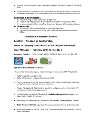 • Monthly Meeting & need based training to Service/ Transport/Logistic+ Technical
Staff.
• Budget Planning, Forecasting and Ensuring proper implementation in relation to
Manpower, New Fleet, Fuel, Building’s Repair and Service/Maintenance parts etc.
Launched New Projects :-
 Manufacturing of New Trailer Low & High Bed.
 Importing the Spare Parts & Raw Material direct from Respective Mfrs.
 Implementing the Fleet Long Trip System on National & International Level.
Achievements:-
 Successfully Reduced the Business Operating Expenses.
 Increased the Growth of Profit by 35% onward under Budgeted Project &
OPEX.
Previous Employment History:
Location :- Kingdom of Saudi Arabia.
Name of Company :- M/s PEPSI COLA (Al-Qahtani Group)
Fleet Manager : - February 2007 to May 2011.
Company Industry: FMCG -FRANCHISE OF PEPSICO, CAN, STEEL & PIPE MFG.
Job Role/ Department: Fleet Dept.
Responsible for developing and Implementing a maintenance (CM- PM) plan for:-
• Reporting to Managing Director.
• Daily vehicle status to Sales, Warehouse & GM.
• Fleet is maintained as per the recommendation of the vehicle manufacture’s guidelines
and by following the standard operating procedure.
• People Management, Recruitment, capability and personnel development, KPI
monitoring, performance assessment
• Monitor & Plan the Logistic/Shipping & Marketing Equipment activity as per
Sales Daily, Weekly & Monthly.
• Monitoring the Vehicle/Equip. movement thru Vehicle Tracking Device system.
• Total Fleet: 565 Units-Japanese, Americans, Korean, France & Germany etc.
• Maintained Fleet Car, Pickup, SUV, Bus, Truck-Refrigerated & Non Refrigerated, Tractor
Head & HEM etc.
 