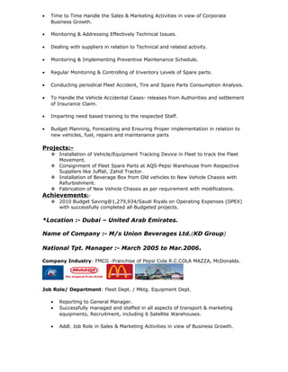 • Time to Time Handle the Sales & Marketing Activities in view of Corporate
Business Growth.
• Monitoring & Addressing Effectively Technical Issues.
• Dealing with suppliers in relation to Technical and related activity.
• Monitoring & Implementing Preventive Maintenance Schedule.
• Regular Monitoring & Controlling of Inventory Levels of Spare parts.
• Conducting periodical Fleet Accident, Tire and Spare Parts Consumption Analysis.
• To Handle the Vehicle Accidental Cases- releases from Authorities and settlement
of Insurance Claim.
• Imparting need based training to the respected Staff.
• Budget Planning, Forecasting and Ensuring Proper implementation in relation to
new vehicles, fuel, repairs and maintenance parts
Projects:-
 Installation of Vehicle/Equipment Tracking Device in Fleet to track the Fleet
Movement.
 Consignment of Fleet Spare Parts at AQS-Pepsi Warehouse from Respective
Suppliers like Juffali, Zahid Tractor.
 Installation of Beverage Box from Old vehicles to New Vehicle Chassis with
Refurbishment.
 Fabrication of New Vehicle Chassis as per requirement with modifications.
Achievements:-
 2010 Budget Saving@1,279,934/Saudi Riyals on Operating Expenses (OPEX)
with successfully completed all Budgeted projects.
*Location :- Dubai – United Arab Emirates.
Name of Company :- M/s Union Beverages Ltd.(KD Group)
National Tpt. Manager :- March 2005 to Mar.2006.
Company Industry: FMCG -Franchise of Pepsi Cola R.C.COLA MAZZA, McDonalds.
Job Role/ Department: Fleet Dept. / Mktg. Equipment Dept.
• Reporting to General Manager.
• Successfully managed and staffed in all aspects of transport & marketing
equipments, Recruitment, including 6 Satellite Warehouses.
• Addl. Job Role in Sales & Marketing Activities in view of Business Growth.
 