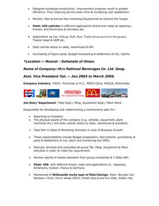 • Designed employee productivity, improvement progress result in greater
efficiency. Thus reducing service down time & increasing user satisfaction.
• Monitor, Plan & Service the marketing Equipments to achieve the Target.
• Fleet: 435 vehicles in different applications brand and made as Japanese,
Korean, and Americans & Germany etc.
• Applications as Car, Pickup, SUV, Bus, Truck-Refrigerated & Non Refrigerated,
Tractor Head & HEM etc.
• Daily vehicle status to sales, warehouse & GM.
• Purchasing of Spare parts, Budget forecasting & settlement of Ins. Claims.
*Location :- Muscat - Sultanate of Oman.
Name of Company:-M/s National Beverages Co. Ltd. Saog.
Asst. Vice President-Tpt. :- Jan.2003 to March 2005.
Company Industry: FMCG– Franchise of R.C., PEPSI COLA, MAZZA, McDonalds.
Job Role/ Department: Fleet Dept./ Mktg. Equipment Dept./ Plant Maint.
Responsible for developing and implementing a maintenance plan for:-
• Reporting to President.
• The physical assets of the company (e.g. vehicles, equipment, plant
machines etc.) and daily vehicle status to sales, warehouse & president.
• Take Part in Sales & Marketing Activities in view of Business Growth.
• These responsibilities include Budget preparation, Recruitment, purchasing of
parts & Settlement of Ins. claim and monitoring the OPEX.
• Planned, directed and controlled all group Tpt. Mktg. Equipment & Plant
activities in order to meet the requirement.
• Review reports of assets operation from group companies & 7 Sales-WH.
• Fleet: 450, with different brand, make and applications ie.- Japanese,
Americans, Korean, France & Germany
• Maintained of McDonalds multy type of Ride/Swings, Elect.-Bumper Car,
Rainbow 15mtr, Ferris wheel 30mtr.,Pirate ship,2Lane fun slide, Kiddie ride.
 