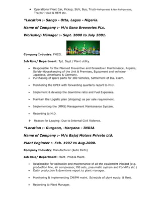 • Operational Fleet Car, Pickup, SUV, Bus, Truck-Refrigerated & Non Refrigerated,
Tractor Head & HEM etc.
*Location :- Sango - Otta, Lagos - Nigeria.
Name of Company :- M/s Sona Breweries PLc.
Workshop Manager :- Sept. 2000 to July 2001.
Company Industry: FMCG.
Job Role/ Department: Tpt. Dept./ Plant utility.
• Responsible for the Planned Preventive and Breakdown Maintenance, Repairs,
Safety-Housekeeping of the Unit & Premises, Equipment and vehicles-
Japanese, Americans & Germany.
• Purchasing of spare parts for 380 Vehicles, Settlement of Ins. Claim.
• Monitoring the OPEX with forwarding quarterly report to M.D.
• Implement & develop the downtime ratio and Fuel Expenses.
• Maintain the Logistic plan (shipping) as per sale requirement.
• Implementing the (MMS) Management Maintenance System,
• Reporting to M.D.
 Reason for Leaving: Due to Internal Civil Violence.
*Location :- Gurgaon, -Haryana - INDIA
Name of Company :- M/s Bajaj Motors Private Ltd.
Plant Engineer :- Feb. 1997 to Aug.2000.
Company Industry: Manufacturer (Auto Parts)
Job Role/ Department: Plant- Prod.& Maint.
• Responsible for operation and maintenance of all the equipment inboard (e.g.
production line, air compressor, DG sets, pneumatic system and Forklifts etc.)
• Daily production & downtime report to plant manager.
• Monitoring & implementing CM/PM maint. Schedule of plant equip. & fleet.
• Reporting to Plant Manager.
 