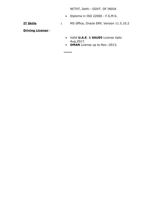 NCTVT, Delhi - GOVT. OF INDIA
• Diploma in ISO 22000 - F.S.M.S.
IT Skills : MS Office, Oracle ERP, Version 11.5.10.2
Driving License:-
• Valid U.A.E. & SAUDI License Upto
Aug.2017.
• OMAN License up to Nov.-2013.
------
 