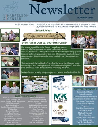 NewsletterSUMMER 2015
Providing a place of collaboration for organizations offering services to people in need
A place where needs are met, dreams are fostered, and hope abounds
Second Annual
Event Raises Over $37,000 for the Center
Builders First Source
Coastal Interiors
Coldwell Banker Commercial
Cornerstone Business Advisors
East Coast Contracting
Event Shuttle Services
Ferguson
Fine Line Construction
Jacobi Hardware
Markraft Cabinets
Mega Plumbing
Odyssey Fire Protection
Steel Technology
Trey Herring Bourbon
Watson Electric
SHOTGUN SPONSORS
BASS PRO SPONSORS
Adams an Oldcastle Company
Airmax Heating & Air
Anlyan & Hively Wealth Management
BFPE International
Container Products
Carolina Commercial Floorcovering
ECS Carolinas
Freeman Landscape
Faulkner Flooring
Green Coast Container Co.
Harold Wells Insurance
Highland Roofing Company
Jones & Smith Contracting
MSB Contracting
Nolan Painting Company
Ocean South Importers
Paramounte Engineering
Pridgen Brothers Contracting
Pro-Build
Risley Padula Construction
S & W Ready Mix Concrete
Sears Contract
Select Tile & Marble
Southeastern Heating & Air
Standard Glass
Structural Systems Inc.
The Blind Spot
Tindall Corporation
Yow, Fox, & Mannen , LLP
Our second annual Day in the Country was a huge success,
thanks to all of the sponsors, attendees, and volunteers who
made the day possible. Through the leadership of our four presenting sponsors,
the event gathered representatives from over 40 companies together for a day
of fishing, skeet shooting, naturalist tours, cornhole, and relaxing at Genteel
Plantation.
The evening ended with Middle of the Island Barbecue, live bluegrass music,
and tastings of Trey Herring Bourbon and Ocean South Importer’s wine selec-
tions. Thank you to the Harrelson family for hosting this event.
We look forward to seeing everyone again next year for another fun filled day!
Presenting
Sponsors:
 
