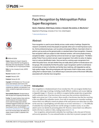 RESEARCH ARTICLE
Face Recognition by Metropolitan Police
Super-Recognisers
David J. Robertson, Eilidh Noyes, Andrew J. Dowsett, Rob Jenkins, A. Mike Burton*
Department of Psychology, University of York, York, United Kingdom
* mike.burton@york.ac.uk
Abstract
Face recognition is used to prove identity across a wide variety of settings. Despite this,
research consistently shows that people are typically rather poor at matching faces to pho-
tos. Some professional groups, such as police and passport officers, have been shown to
perform just as poorly as the general public on standard tests of face recognition. However,
face recognition skills are subject to wide individual variation, with some people showing
exceptional ability—a group that has come to be known as ‘super-recognisers’. The Metro-
politan Police Force (London) recruits ‘super-recognisers’ from within its ranks, for deploy-
ment on various identification tasks. Here we test four working super-recognisers from
within this police force, and ask whether they are really able to perform at levels above con-
trol groups. We consistently find that the police ‘super-recognisers’ perform at well above
normal levels on tests of unfamiliar and familiar face matching, with degraded as well as
high quality images. Recruiting employees with high levels of skill in these areas, and allo-
cating them to relevant tasks, is an efficient way to overcome some of the known difficulties
associated with unfamiliar face recognition.
Introduction
Face recognition is a fundamental part of our everyday lives. We can recognise familiar faces
over a very wide range of settings, including visually difficult conditions such as poor lighting
or degraded images [1]. However, our ability to recognise familiar people does not generalise
well to unfamiliar faces. It has been known for many years that eyewitness identification is
highly error-prone (see [2] for a review). More recently, it has become clear that face matching
is also very difficult for unfamiliar viewers. Even with no requirement to remember anything,
viewers find it very difficult to match two photos of the same person even when these are taken
on the same day, in good lighting, and when there are no time-restrictions [3–7]. The difficulty
of unfamiliar face matching extends into real life settings; in modern society, we are often
asked to prove our identity by presenting photo-ID. However, viewers find it very difficult to
match a live face to a photo or video, making many errors [8–10].
Face recognition, and particularly unfamiliar face matching, is also a key part of forensic
and security operations. To cross national borders we often have to present a passport (with
PLOS ONE | DOI:10.1371/journal.pone.0150036 February 26, 2016 1 / 8
OPEN ACCESS
Citation: Robertson DJ, Noyes E, Dowsett AJ,
Jenkins R, Burton AM (2016) Face Recognition by
Metropolitan Police Super-Recognisers. PLoS ONE
11(2): e0150036. doi:10.1371/journal.pone.0150036
Editor: Kun Guo, University of Lincoln, UNITED
KINGDOM
Received: November 10, 2015
Accepted: February 8, 2016
Published: February 26, 2016
Copyright: © 2016 Robertson et al. This is an open
access article distributed under the terms of the
Creative Commons Attribution License, which permits
unrestricted use, distribution, and reproduction in any
medium, provided the original author and source are
credited.
Data Availability Statement: All relevant data are
within the paper and its Supporting Information files.
Funding: The research leading to these results has
received funding from the European Research
Council under the European Union’s Seventh
Framework Programme (FP/2007-2013) / ERC Grant
Agreement n.323262, and from the Economic and
Social Research Council, UK (ES/J022950/1). http://
erc.europa.eu/; http://www.esrc.ac.uk/. The funders
had no role in the study design, data collection and
analysis, decision to publish, or preparation of the
manuscript.
 