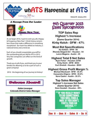 A Message From Our Leader
	 Volume XII - January, 2016
whATS Happening at ATS
See It - Own It - Solve It - Do It
Welcome Aboard!
4th Quarter 2015
Sales Recognition
Galen Levesque
Colorado District Sales Manager
As we begin 2016, I want to wish you all a Happy
& Prosperous New Year! I think history remem-
bers those that make a difference in something
exceptional. Our team has defied an industry, a
national trend, and a mind set.
Each of you should congratulate yourself for
the outstanding job you did for ATS in 2015.
Very few companies can reflect on this kind of
growth.
Thank you to all of you, and thank you to your
families for allowing us to be a part of such a
great company!
2016 - the beginning of our journey to history!
TOP Sales Rep
Highest % Increase
(Same Quarter 2014)
Kirby Kelch - DFW - 47%
Most Bid Specifications
Azi Soltani - DFW - 56
Rhonda Stegent-Orr - Houston - 54
Lance Magana - Austin - 45
Highest Total $ Net Sales
Ryan Fisher - Houston- $709
Kirby Kelch - DFW - $553
Curt Onstott - Houston - $503
Highest Gross Profit Margin %
Michael Blackwell - DFW - 35.9%
Cassandra Kilgore - DFW - 35.8%
Nora Castro - Austin - 35.3%
Top Sales Manager
Highest % Increase Net Sales
(Same Quarter 2014)
Dave Goodall - Houston - 28%
 