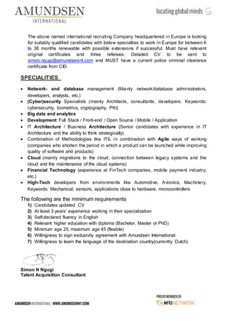 The above named international recruiting Company headquartered in Europe is looking
for suitably qualified candidates with below specialties to work in Europe for between 6
to 36 months renewable with possible extensions if successful. Must have relevant
original certificates and three referees. Detailed CV to be sent to
simon.ngugi@amundsenint.com and MUST have a current police criminal clearance
certificate from CID.
SPECIALITIES
 Network- and database management (Mainly network/database administrators,
developers, analysts, etc.)
 (Cyber)security Specialists (mainly Architects, consultants, developers. Keywords:
cybersecurity, biometrics, cryptography, PKI)
 Big data and analytics
 Development: Full Stack / Front-end / Open Source / Mobile / Application
 IT Architecture / Business Architecture (Senior candidates with experience in IT
Architecture and the ability to think strategically)
 Combination of Methodologies like ITIL in combination with Agile ways of working
(companies who shorten the period in which a product can be launched while improving
quality of software and products)
 Cloud (mainly migrations to the cloud, connection between legacy systems and the
cloud and the maintenance of the cloud systems)
 Financial Technology (experience at FinTech companies, mobile payment industry,
etc.)
 High-Tech developers from environments like Automotive, Avionics, Machinery.
Keywords: Mechanical, sensors, applications close to hardware, microcontrollers
The following are the minimum requirements
1) Candidates updated CV
2) At least 3 years’ experience working in their specialization
3) Self-declared fluency in English
4) Relevant higher education with diploma (Bachelor, Master or PhD)
5) Minimum age 25, maximum age 45 (flexible)
6) Willingness to sign exclusivity agreement with Amundsen International
7) Willingness to learn the language of the destination country(currently Dutch)
Simon N Ngugi
Talent Acquisition Consultant
 