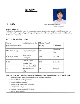 RESUME
KIRAN E-mail: kiranbm89@gmail.com
Phone: 8147936467
CAREER OBJECTIVE
To be a part of organization where the management structure recognizes and rewards loyalty, honesty, hard work
and ambition of an employee by providing growth opportunities and necessary infrastructure that could contribute
to the success of company.
EDUCATIONAL QUALIFICATIONS
Course
(Stream)/Examination
Institution/University Month/ Year of
Passing Performance
M.Sc. Biotechnology Mangalore University 2012
High second
class
B.Sc. Biotechnology
IDSG College,
Chikmagalur
2010 First class
P.U.C
Govt. PU College,
Hiriadka, Udupi
2007 Second class
SSLC
Sri Vishwakarma High
School Bellampalli,
Udupi
2005 distinction
JOB EXPERIENCE : currently working as quality officer in pepsico from march 1st
2014 to jul 2014
1. Approve or reject all procedures, specifications, methods, and results.
2. Ensure all bottle washer parameters.
3. Monitor minimum mandate.
4. Pasteurization scada review and monitor
5. Online sample analysis.
6. Maintain hygiene condition in all areas.
7. Market sample analysis.
 