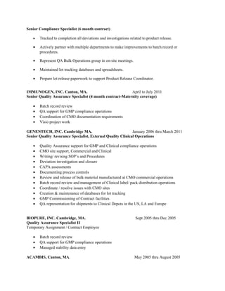 Senior Compliance Specialist (6 month contract)
• Tracked to completion all deviations and investigations related to product release.
• Actively partner with multiple departments to make improvements to batch record or
procedures.
• Represent QA Bulk Operations group in on-site meetings.
• Maintained lot tracking databases and spreadsheets.
• Prepare lot release paperwork to support Product Release Coordinator.
IMMUNOGEN, INC. Canton, MA. April to July 2011
Senior Quality Assurance Specialist (4 month contract-Maternity coverage)
• Batch record review
• QA support for GMP compliance operations
• Coordination of CMO documentation requirements
• Visio project work
GENENTECH, INC. Cambridge MA. January 2006 thru March 2011
Senior Quality Assurance Specialist, External Quality Clinical Operations
• Quality Assurance support for GMP and Clinical compliance operations
• CMO site support, Commercial and Clinical
• Writing/ revising SOP’s and Procedures
• Deviation investigation and closure
• CAPA assessments
• Documenting process controls
• Review and release of bulk material manufactured at CMO commercial operations
• Batch record review and management of Clinical label/ pack distribution operations
• Coordinate / resolve issues with CMO sites
• Creation & maintenance of databases for lot tracking
• GMP Commissioning of Contract facilities
• QA representation for shipments to Clinical Depots in the US, LA and Europe
BIOPURE, INC. Cambridge, MA. Sept 2005 thru Dec 2005
Quality Assurance Specialist II
Temporary Assignment / Contract Employee
• Batch record review
• QA support for GMP compliance operations
• Managed stability data entry
ACAMBIS, Canton, MA. May 2005 thru August 2005
 